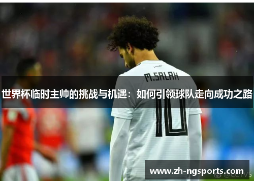 世界杯临时主帅的挑战与机遇：如何引领球队走向成功之路