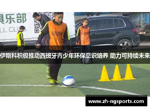 伊斯科积极推动西班牙青少年环保意识培养 助力可持续未来