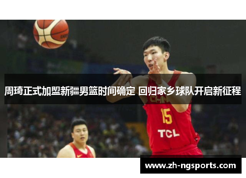 周琦正式加盟新疆男篮时间确定 回归家乡球队开启新征程