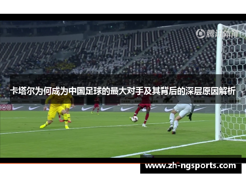 卡塔尔为何成为中国足球的最大对手及其背后的深层原因解析