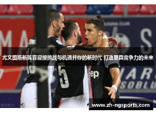 尤文图斯新阵容迎接挑战与机遇并存的新时代 打造更具竞争力的未来