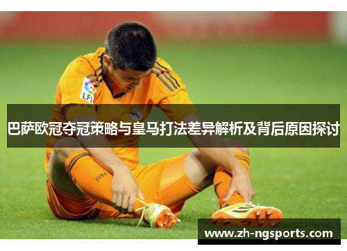巴萨欧冠夺冠策略与皇马打法差异解析及背后原因探讨