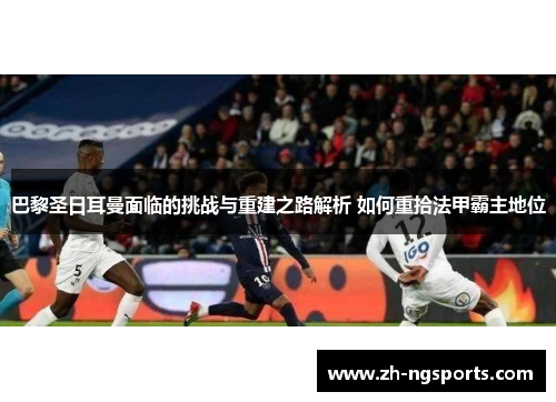 巴黎圣日耳曼面临的挑战与重建之路解析 如何重拾法甲霸主地位 巴黎圣日耳曼面临的挑战与重建之路解析 如何重拾法甲霸主地位