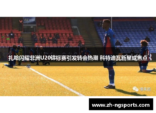 扎哈闪耀非洲U20锦标赛引发转会热潮 科特迪瓦新星成焦点